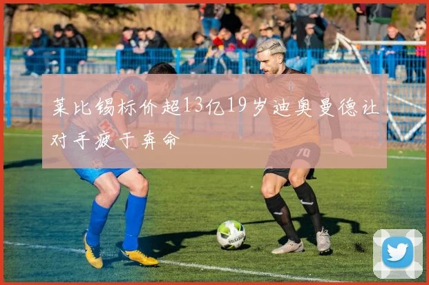 莱比锡标价超13亿19岁迪奥曼德让对手疲于奔命