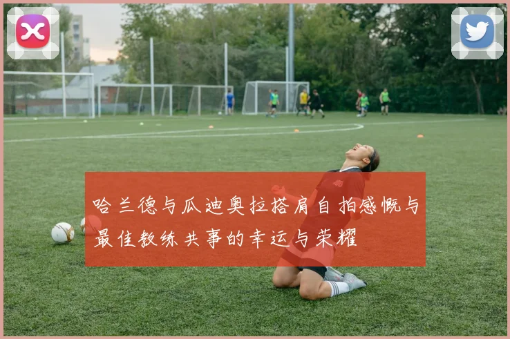 哈兰德与瓜迪奥拉搭肩自拍感慨与最佳教练共事的幸运与荣耀