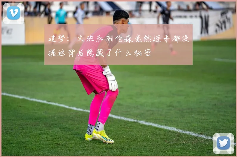 追梦：文班和布伦森竟然连手都没握这背后隐藏了什么秘密