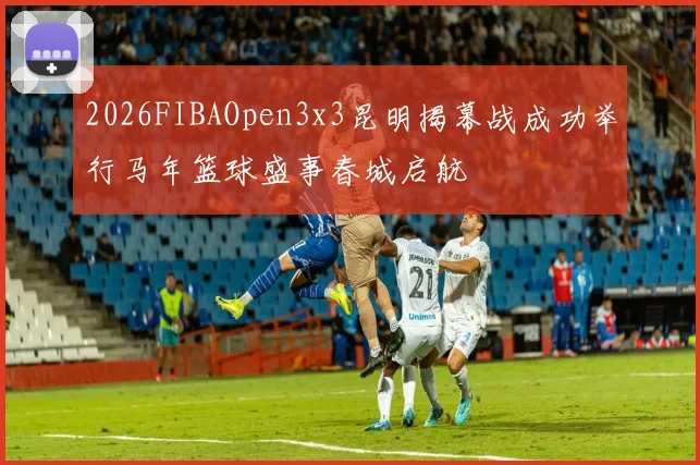 2026FIBAOpen3x3昆明揭幕战成功举行马年篮球盛事春城启航