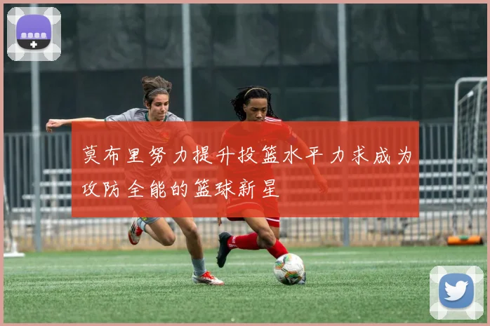 莫布里努力提升投篮水平力求成为攻防全能的篮球新星