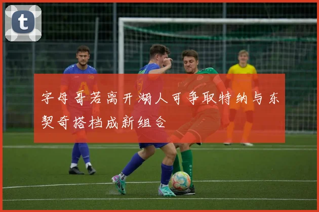 字母哥若离开湖人可争取特纳与东契奇搭档成新组合