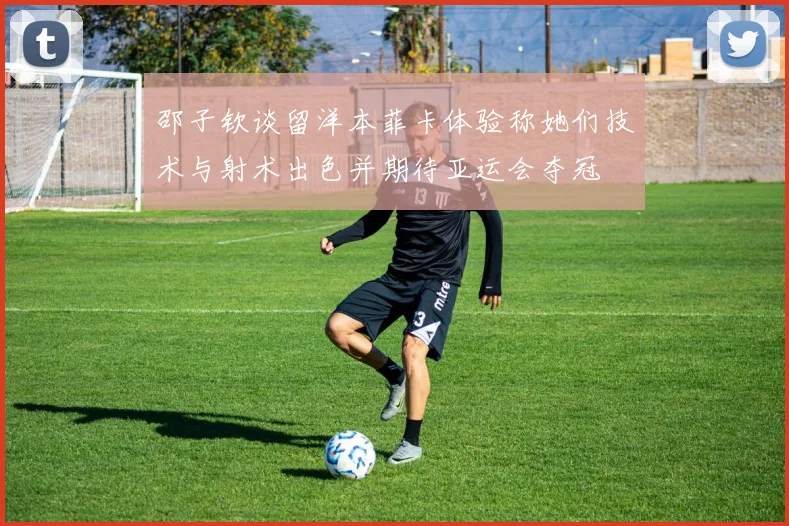 邵子钦谈留洋本菲卡体验称她们技术与射术出色并期待亚运会夺冠