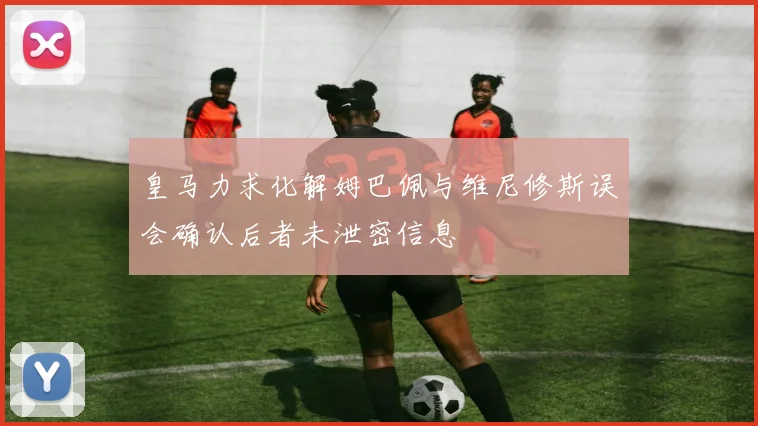 皇马力求化解姆巴佩与维尼修斯误会确认后者未泄密信息