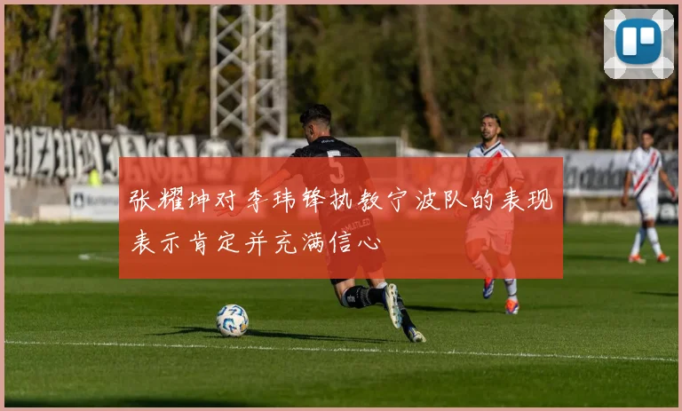 张耀坤对李玮锋执教宁波队的表现表示肯定并充满信心