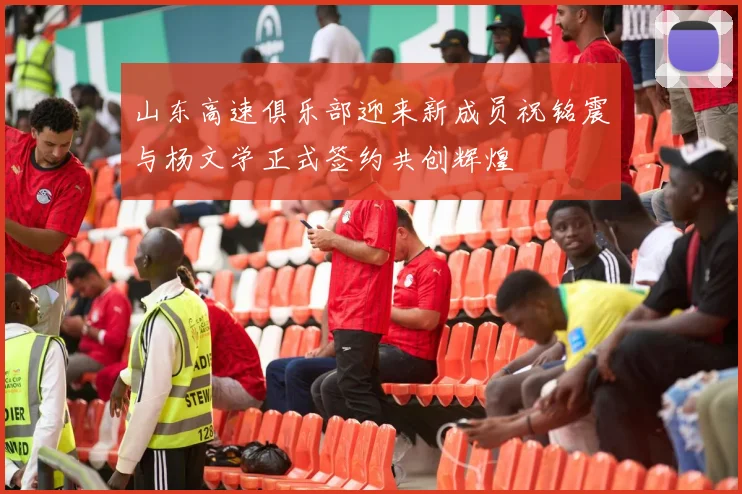 山东高速俱乐部迎来新成员祝铭震与杨文学正式签约共创辉煌